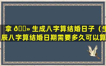 拿 🌻 生成八字算结婚日子（生辰八字算结婚日期需要多久可以算出来）